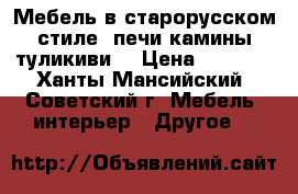 Мебель в старорусском стиле, печи камины туликиви  › Цена ­ 1 000 - Ханты-Мансийский, Советский г. Мебель, интерьер » Другое   